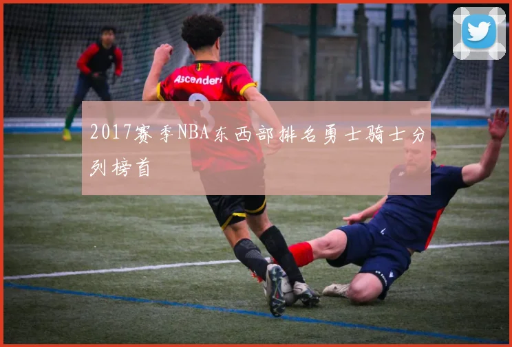 2017赛季NBA东西部排名勇士骑士分列榜首