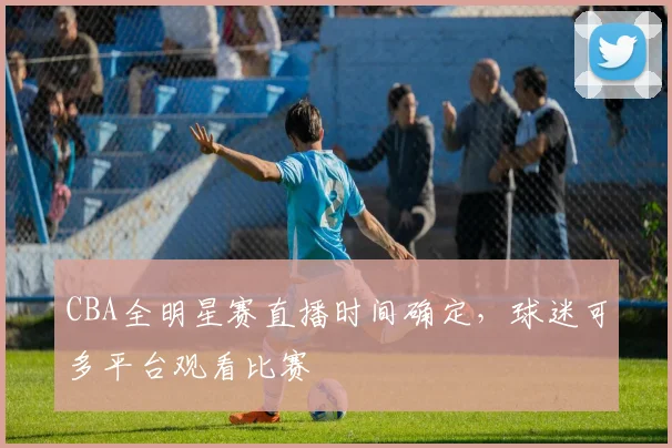CBA全明星赛直播时间确定，球迷可多平台观看比赛