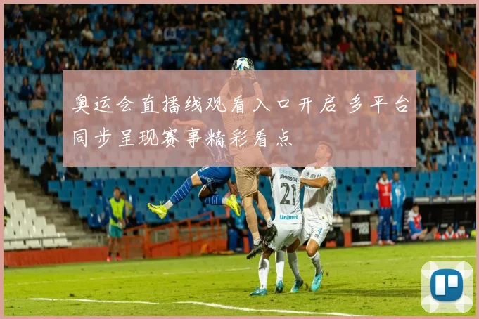 奥运会直播线观看入口开启 多平台同步呈现赛事精彩看点