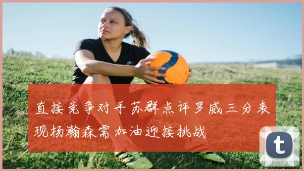 直接竞争对手苏群点评罗威三分表现杨瀚森需加油迎接挑战