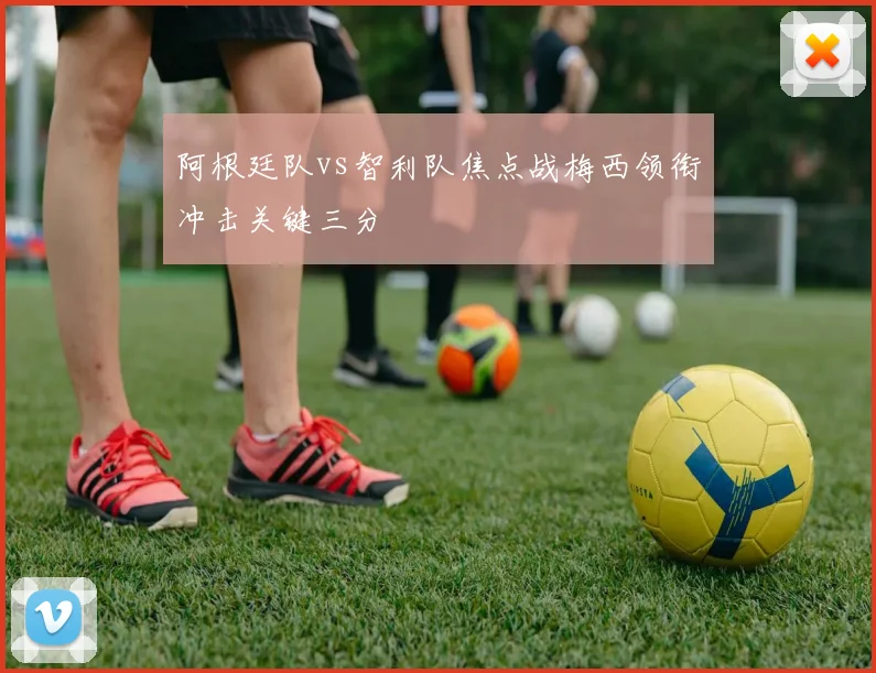 阿根廷队vs智利队焦点战梅西领衔冲击关键三分