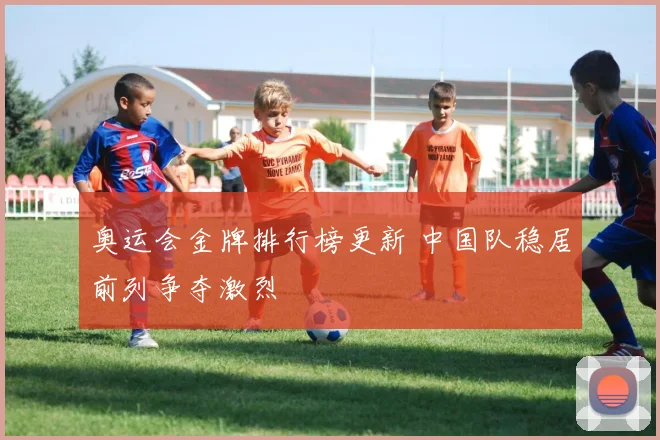 奥运会金牌排行榜更新 中国队稳居前列争夺激烈